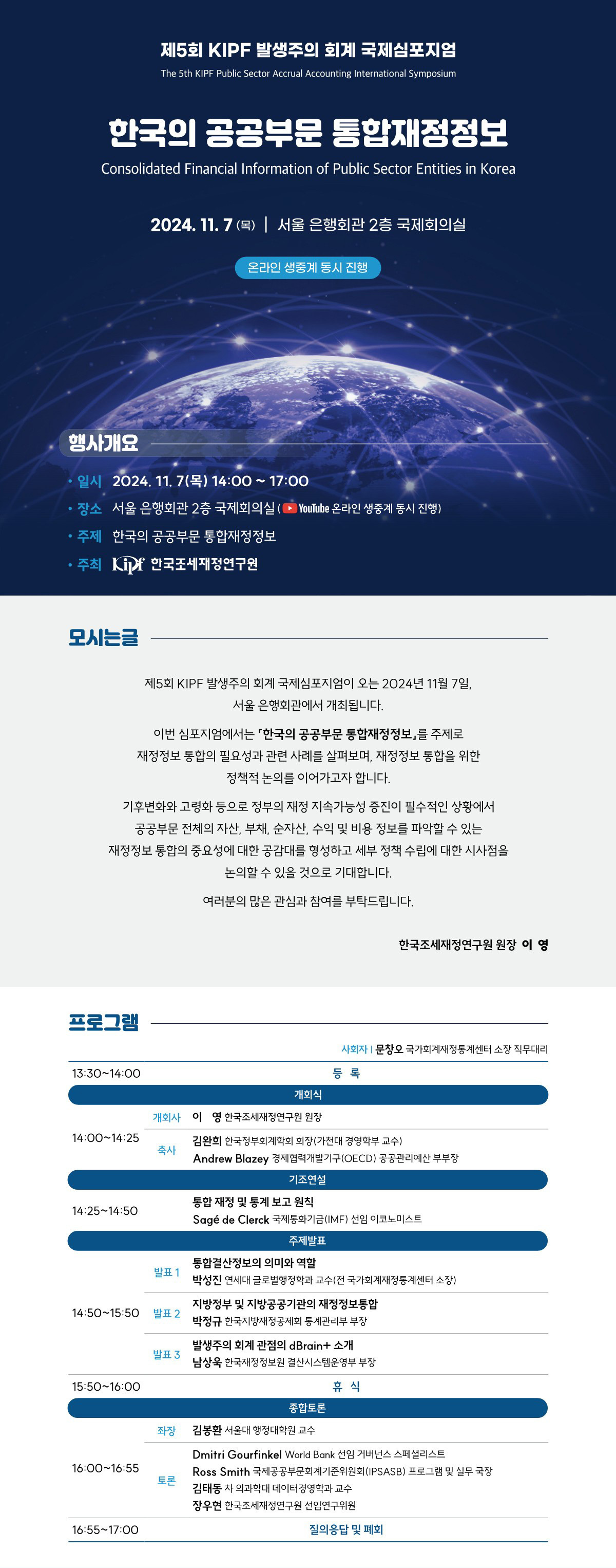 제5회 KIPF 발생주의 회계 국제심포지엄 The 5th KIPF Public Sector Accrual Accounting International Symposium 한국의 공공부문 통합재정정보 Consolidated Financial Information of Public Sector Entities in Korea 2024. 11. 7(목)|서울 은행회관 2층 국제회의실 온라인 생중계 동시 진행 행사개요 일시 2024. 11. 7(목) 14:00~17:00 ·장소 서울 은행회관 2층 국제회의실(YouTube 온라인 생중계 동시 진행) ・주제 한국의 공공부문 통합재정정보 • 주최 Kif 한국조세재정연구원 모시는글 제5회 KIPF 발생주의 회계 국제심포지엄이 오는 2024년 11월 7일, 서울 은행회관에서 개최됩니다. 이번 심포지엄에서는 한국의 공공부문 통합재정정보」를 주제로 재정정보 통합의 필요성과 관련 사례를 살펴보며, 재정정보 통합을 위한 정책적 논의를 이어가고자 합니다. 기후변화와 고령화 등으로 정부의 재정 지속가능성 증진이 필수적인 상황에서 공공부문 전체의 자산, 부채, 순자산, 수익 및 비용 정보를 파악할 수 있는 재정정보 통합의 중요성에 대한 공감대를 형성하고 세부 정책 수립에 대한 시사점을 프로그램 논의할 수 있을 것으로 기대합니다. 여러분의 많은 관심과 참여를 부탁드립니다. 한국조세재정연구원 원장 이 영 13:30-14:00 사회자 | 문창오 국가회계재정통계센터 소장 직무대리 등록 개회식 개회사 이영 한국조세재정연구원 원장 14:00-14:25 김완희 한국정부회계학회 회장(가천대 경영학부 교수) 축사 Andrew Blazey 경제협력개발기구(OECD) 공공관리예산 부부장 기조연설 통합재정 및 통계 보고 원칙 14:25~14:50 발표 1 Sagé de Clerck 국제통화기금(IMF) 선임 이코노미스트 주제발표 통합결산정보의 의미와 역할 박성진 연세대 글로벌행정학과 교수(전 국가회계재정통계센터 소장) 지방정부 및 지방공공기관의 재정정보통합 14:50~15:50 발표 2 박정규 한국지방재정공제회 통계관리부 부장 발표 3 15:50 16:00 좌장 16:00-16:55 토론 16:55~17:00 발생주의 회계 관점의 dBrain+ 소개 남상욱 한국재정정보원 결산시스템운영부 부장 휴식 종합토론 김봉환 서울대 행정대학원 교수 Dmitri Gourfinkel World Bank 선임 거버넌스 스페셜리스트 Ross Smith 국제공공부문회계기준위원회(IPSASB) 프로그램 및 실무 국장 김태동 차의과학대 데이터경영학과 교수 장우현 한국조세재정연구원 선임연구위원 질의응답 및 폐회